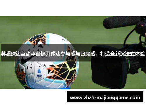英超球迷互动平台提升球迷参与感与归属感,打造全新沉浸式体验 英超球迷互动平台提升球迷参与感与归属感,打造全新沉浸式体验