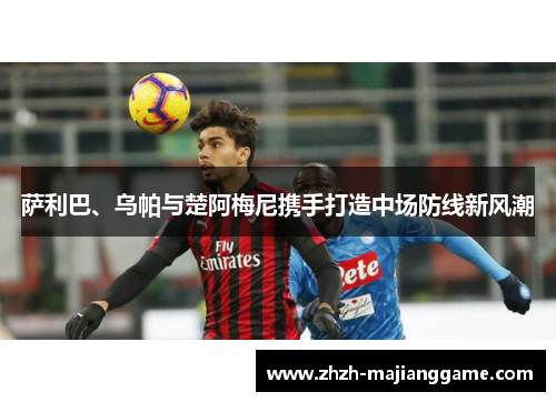 萨利巴、乌帕与楚阿梅尼携手打造中场防线新风潮 萨利巴、乌帕与楚阿梅尼携手打造中场防线新风潮