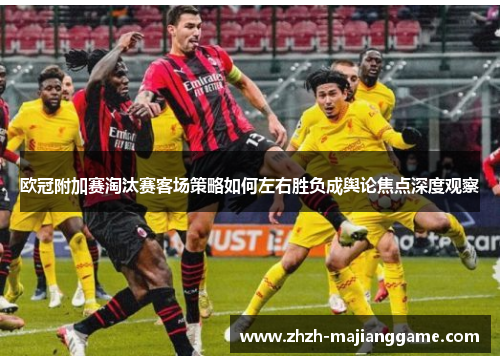 欧冠附加赛淘汰赛客场策略如何左右胜负成舆论焦点深度观察 欧冠附加赛淘汰赛客场策略如何左右胜负成舆论焦点深度观察