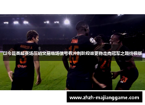 以今晨英超赛场压哨交易临场信号看冲刺阶段谁更稳走向冠军之路终极版