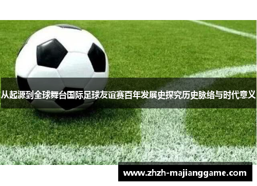 从起源到全球舞台国际足球友谊赛百年发展史探究历史脉络与时代意义